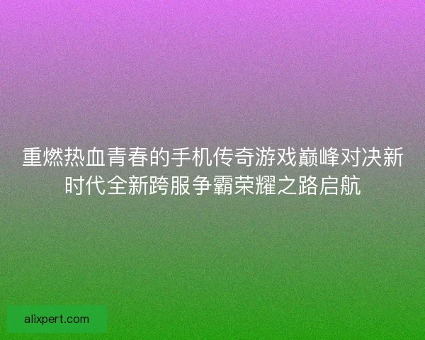 重燃热血青春的手机传奇游戏巅峰对决新时代全新跨服争霸荣耀之路启航