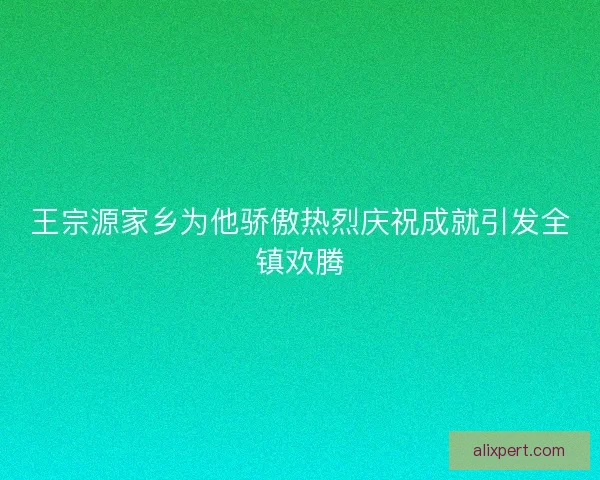 王宗源家乡为他骄傲热烈庆祝成就引发全镇欢腾