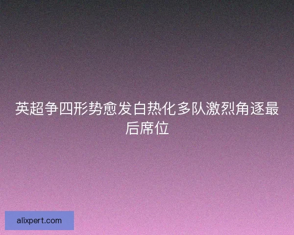 英超争四形势愈发白热化多队激烈角逐最后席位
