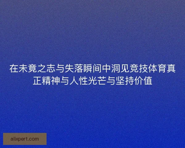 在未竟之志与失落瞬间中洞见竞技体育真正精神与人性光芒与坚持价值