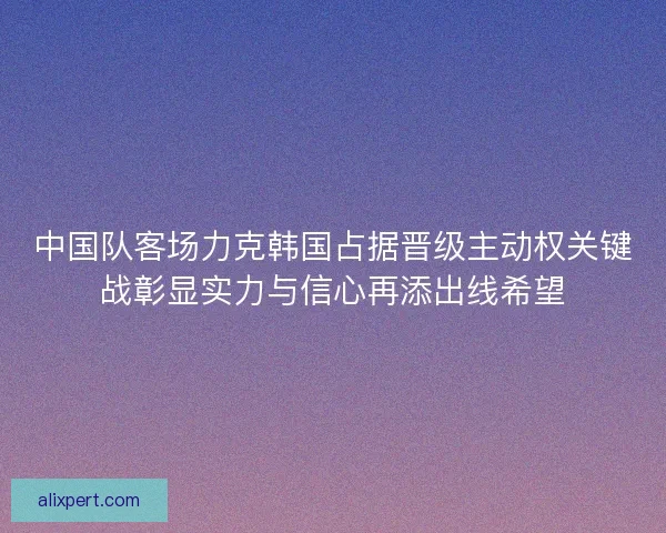 中国队客场力克韩国占据晋级主动权关键战彰显实力与信心再添出线希望