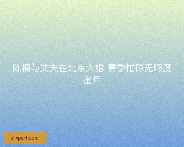 陈楠与丈夫在北京大婚 赛季忙碌无暇度蜜月