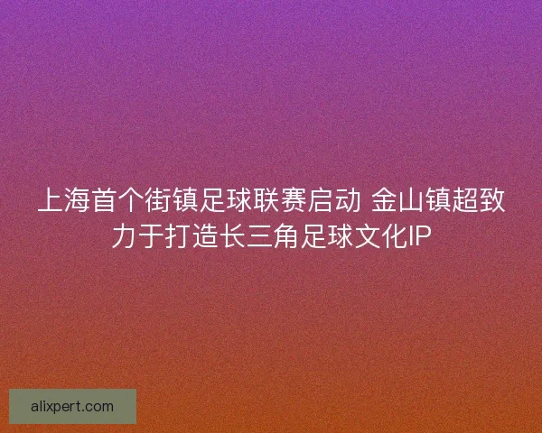 上海首个街镇足球联赛启动 金山镇超致力于打造长三角足球文化IP 上海首个街镇足球联赛启动 金山镇超致力于打造长三角足球文化IP