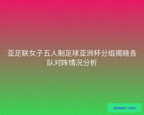 亚足联女子五人制足球亚洲杯分组揭晓各队对阵情况分析