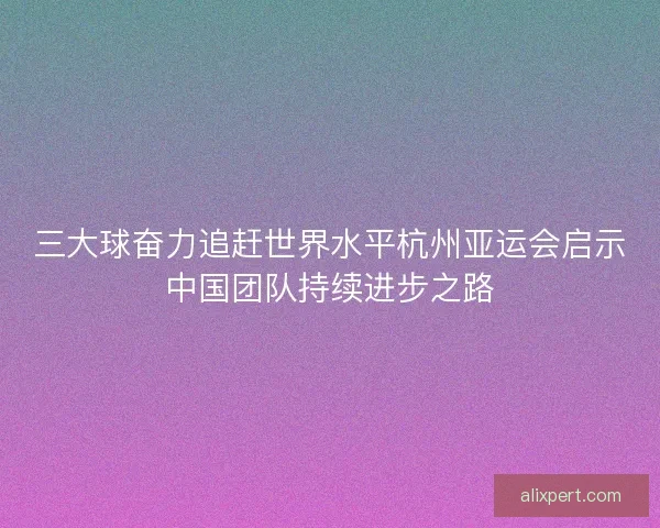 三大球奋力追赶世界水平杭州亚运会启示中国团队持续进步之路
